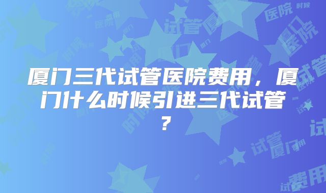 厦门三代试管医院费用，厦门什么时候引进三代试管？