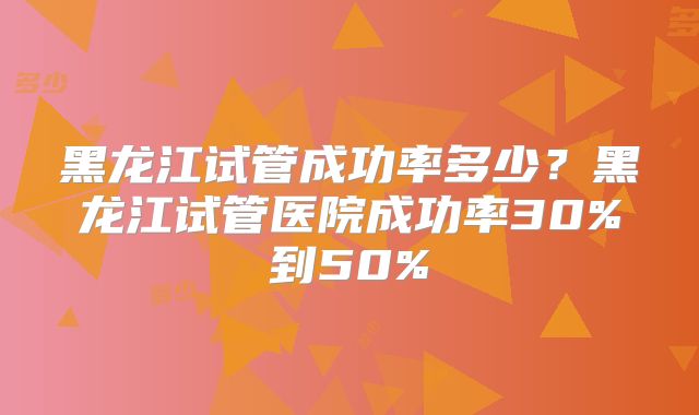 黑龙江试管成功率多少？黑龙江试管医院成功率30%到50%