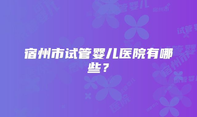 宿州市试管婴儿医院有哪些？