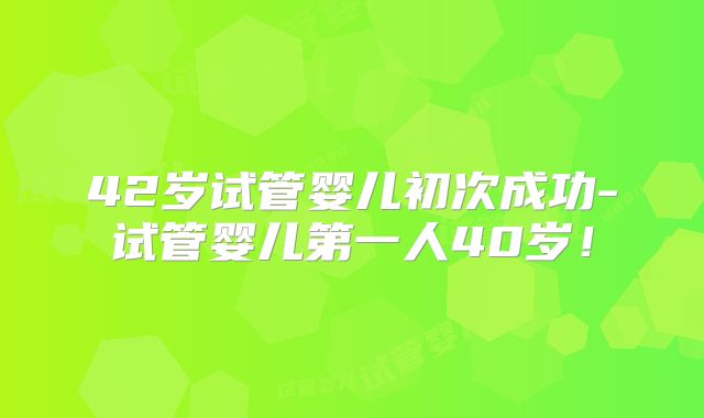 42岁试管婴儿初次成功-试管婴儿第一人40岁！