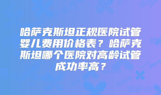 哈萨克斯坦正规医院试管婴儿费用价格表?哈萨克斯坦哪个医院对高龄试管成功率高?