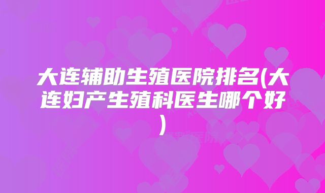 大连辅助生殖医院排名(大连妇产生殖科医生哪个好)