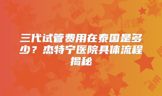 三代试管费用在泰国是多少？杰特宁医院具体流程揭秘