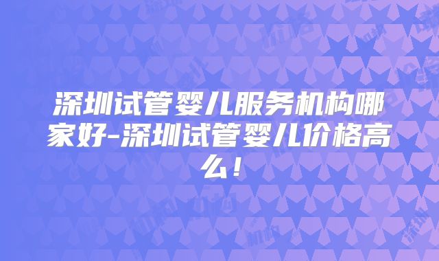 深圳试管婴儿服务机构哪家好-深圳试管婴儿价格高么！