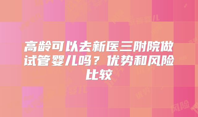 高龄可以去新医三附院做试管婴儿吗？优势和风险比较
