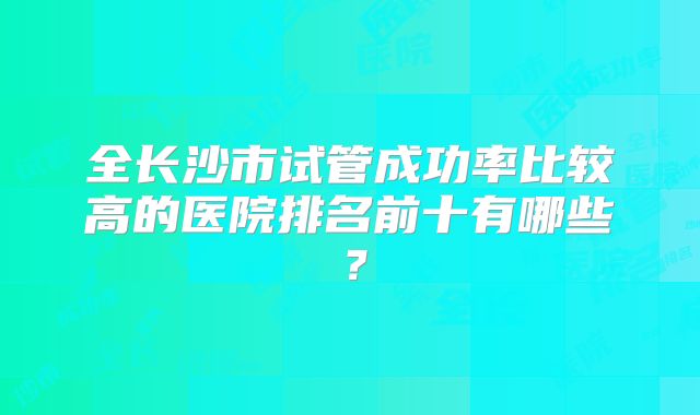 全长沙市试管成功率比较高的医院排名前十有哪些？