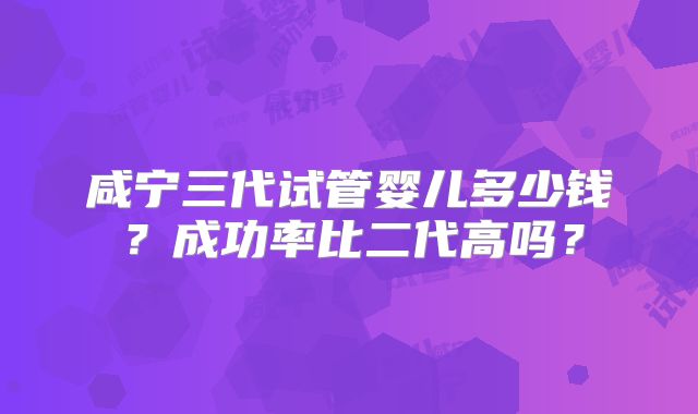 咸宁三代试管婴儿多少钱？成功率比二代高吗？
