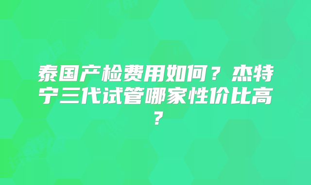 泰国产检费用如何?杰特宁三代试管哪家性价比高?
