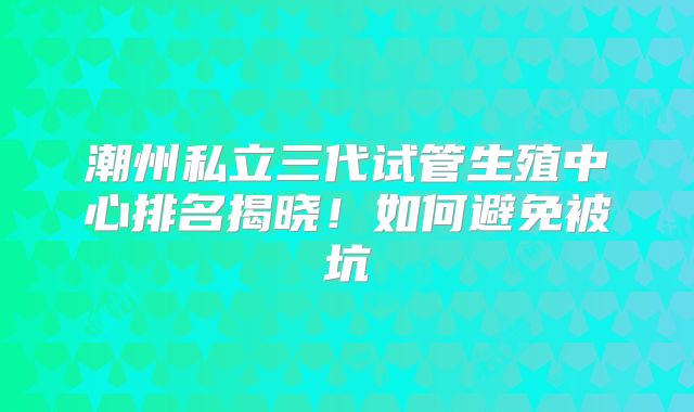 潮州私立三代试管生殖中心排名揭晓！如何避免被坑
