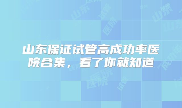 山东保证试管高成功率医院合集，看了你就知道