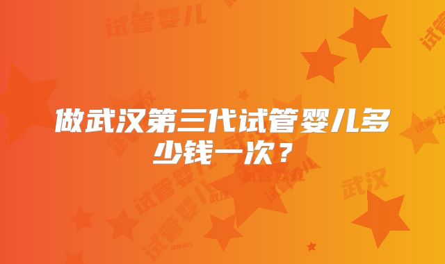做武汉第三代试管婴儿多少钱一次？