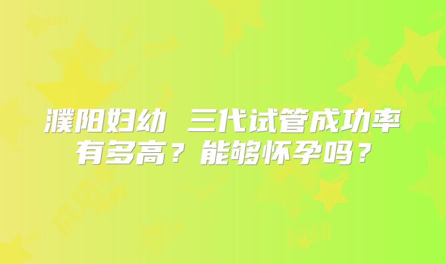 濮阳妇幼 三代试管成功率有多高?能够怀孕吗?