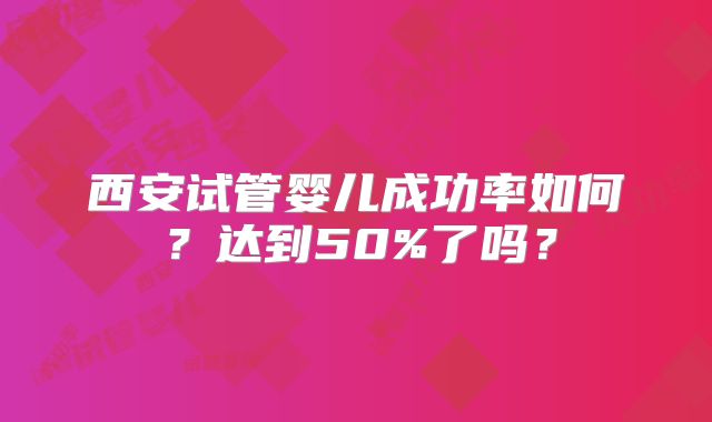 西安试管婴儿成功率如何?达到50%了吗?
