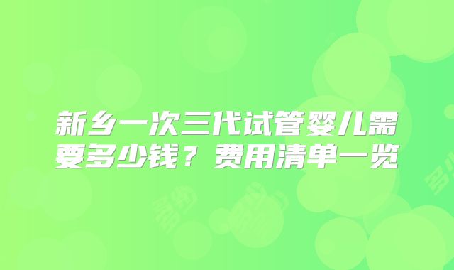 新乡一次三代试管婴儿需要多少钱？费用清单一览