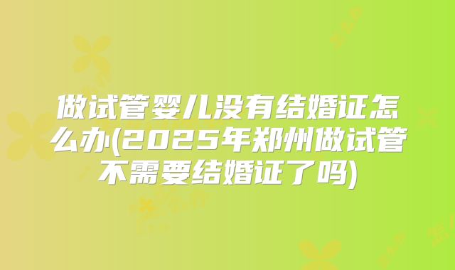 做试管婴儿没有结婚证怎么办(2025年郑州做试管不需要结婚证了吗)