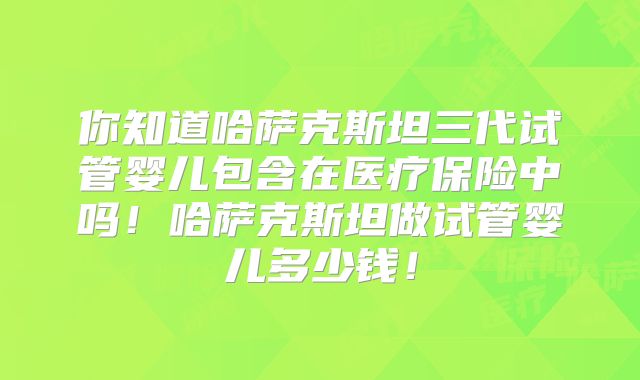 你知道哈萨克斯坦三代试管婴儿包含在医疗保险中吗!哈萨克斯坦做试管婴儿多少钱!