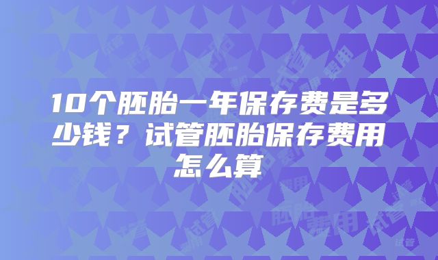 10个胚胎一年保存费是多少钱？试管胚胎保存费用怎么算
