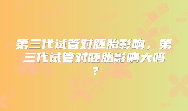 第三代试管对胚胎影响，第三代试管对胚胎影响大吗？