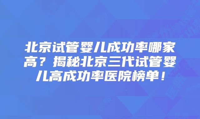北京试管婴儿成功率哪家高?揭秘北京三代试管婴儿高成功率医院榜单!