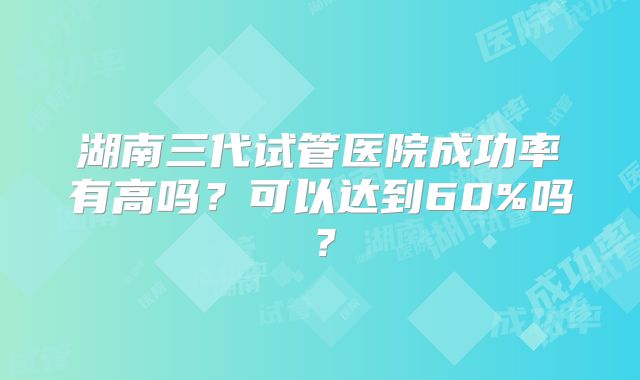 湖南三代试管医院成功率有高吗?可以达到60%吗?