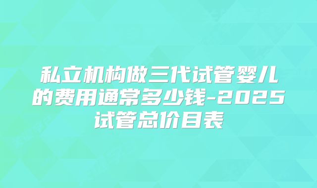 私立机构做三代试管婴儿的费用通常多少钱-2025试管总价目表