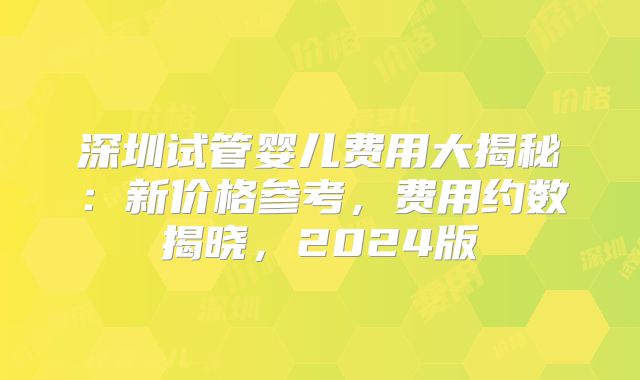 深圳试管婴儿费用大揭秘：新价格参考，费用约数揭晓，2024版