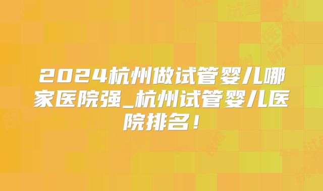2024杭州做试管婴儿哪家医院强_杭州试管婴儿医院排名!