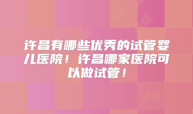 许昌有哪些优秀的试管婴儿医院！许昌哪家医院可以做试管！