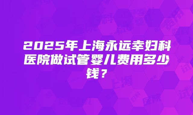 2025年上海永远幸妇科医院做试管婴儿费用多少钱？