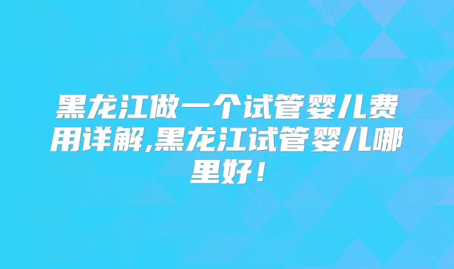 黑龙江做一个试管婴儿费用详解,黑龙江试管婴儿哪里好！