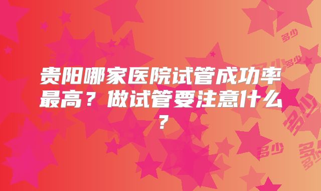 贵阳哪家医院试管成功率最高？做试管要注意什么？