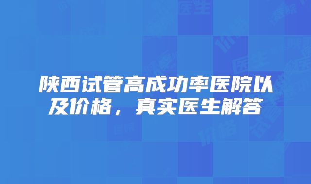 陕西试管高成功率医院以及价格，真实医生解答