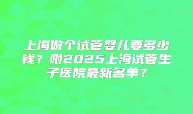 上海做个试管婴儿要多少钱？附2025上海试管生子医院最新名单？