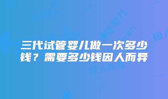 三代试管婴儿做一次多少钱？需要多少钱因人而异