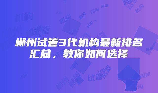 郴州试管3代机构最新排名汇总，教你如何选择
