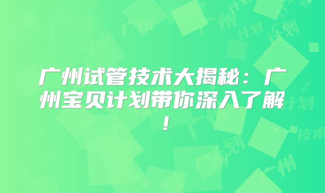 广州试管技术大揭秘:广州宝贝计划带你深入了解!