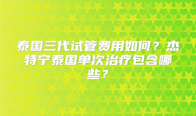 泰国三代试管费用如何？杰特宁泰国单次治疗包含哪些？