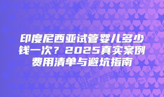 印度尼西亚试管婴儿多少钱一次?2025真实案例费用清单与避坑指南