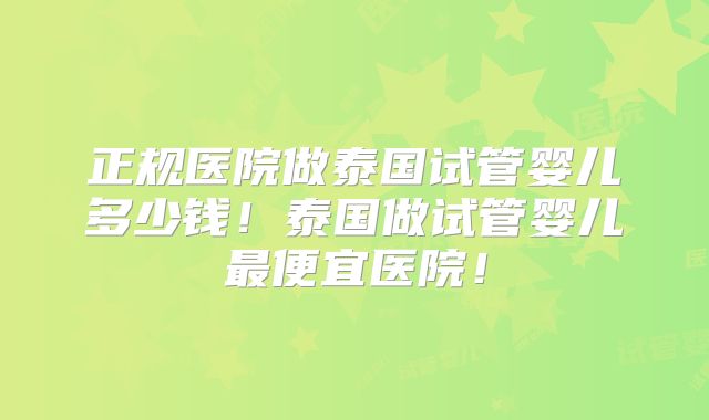 正规医院做泰国试管婴儿多少钱！泰国做试管婴儿最便宜医院！