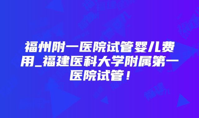 福州附一医院试管婴儿费用_福建医科大学附属第一医院试管！