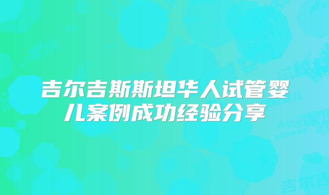 吉尔吉斯斯坦华人试管婴儿案例成功经验分享