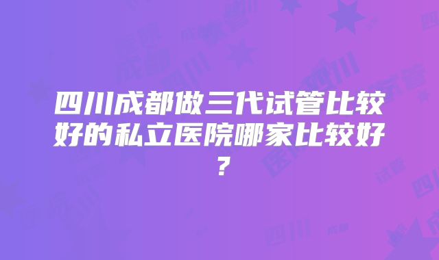 四川成都做三代试管比较好的私立医院哪家比较好?