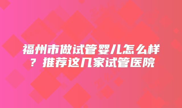 福州市做试管婴儿怎么样？推荐这几家试管医院