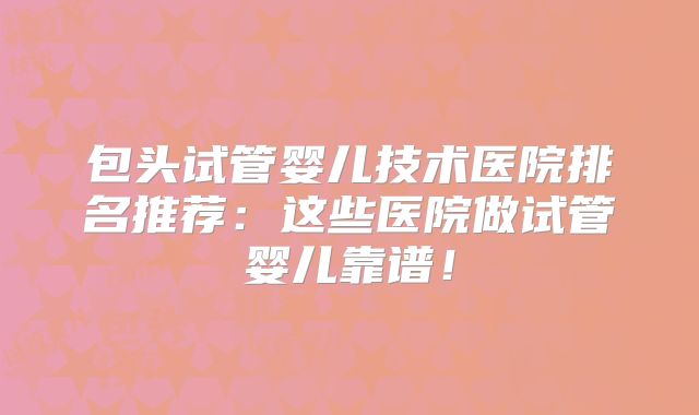 包头试管婴儿技术医院排名推荐:这些医院做试管婴儿靠谱!