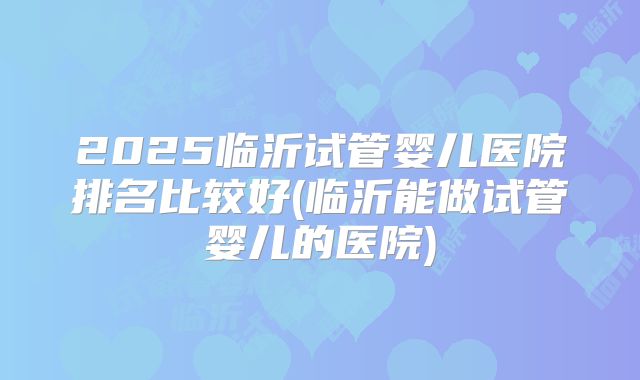 2025临沂试管婴儿医院排名比较好(临沂能做试管婴儿的医院)