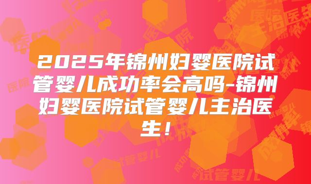 2025年锦州妇婴医院试管婴儿成功率会高吗-锦州妇婴医院试管婴儿主治医生!