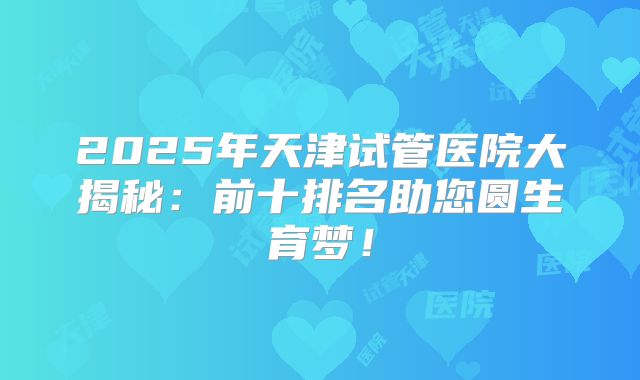2025年天津试管医院大揭秘：前十排名助您圆生育梦！