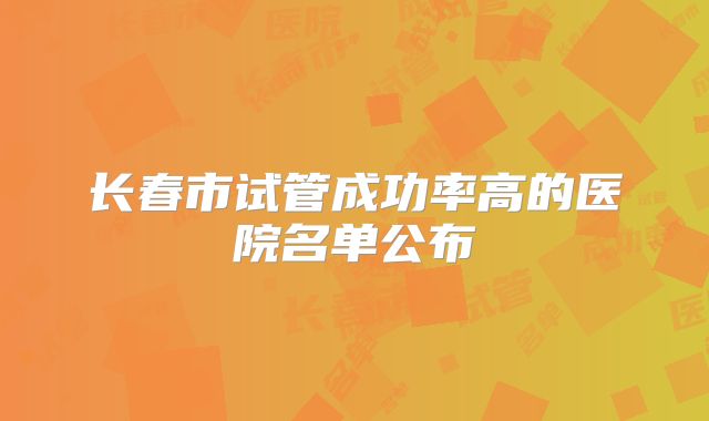 长春市试管成功率高的医院名单公布