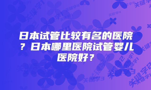 日本试管比较有名的医院？日本哪里医院试管婴儿医院好？