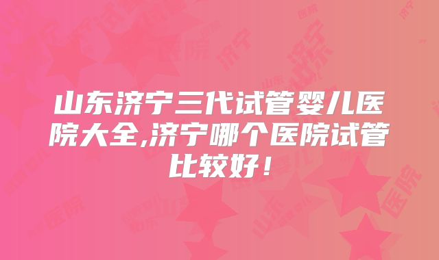 山东济宁三代试管婴儿医院大全,济宁哪个医院试管比较好！